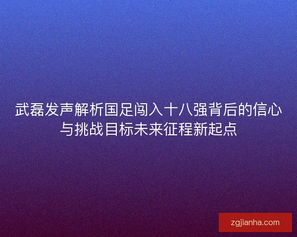 武磊发声解析国足闯入十八强背后的信心与挑战目标未来征程新起点